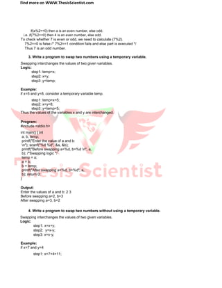 Find more on WWW.ThesisScientist.com
if(a%2==0) then a is an even number, else odd.
i.e. if(7%2==0) then 4 is an even number, else odd.
To check whether 7 is even or odd, we need to calculate (7%2).
7%2==0 is false /* 7%2==1 condition fails and else part is executed */
Thus 7 is an odd number.
3. Write a program to swap two numbers using a temporary variable.
Swapping interchanges the values of two given variables.
Logic:
step1: temp=x;
step2: x=y;
step3: y=temp;
Example:
if x=5 and y=8, consider a temporary variable temp.
step1: temp=x=5;
step2: x=y=8;
step3: y=temp=5;
Thus the values of the variables x and y are interchanged.
Program:
#include <stdio.h>
int main() { int
a, b, temp;
printf("Enter the value of a and b:
n"); scanf("%d %d", &a, &b);
printf("Before swapping a=%d, b=%d n", a,
b); /*Swapping logic */
temp = a;
a = b;
b = temp;
printf("After swapping a=%d, b=%d", a,
b); return 0;
}
Output:
Enter the values of a and b: 2 3
Before swapping a=2, b=3
After swapping a=3, b=2
4. Write a program to swap two numbers without using a temporary variable.
Swapping interchanges the values of two given variables.
Logic:
step1: x=x+y;
step2: y=x-y;
step3: x=x-y;
Example:
if x=7 and y=4
step1: x=7+4=11;
 