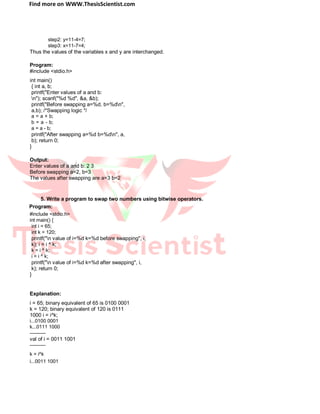 Find more on WWW.ThesisScientist.com
step2: y=11-4=7;
step3: x=11-7=4;
Thus the values of the variables x and y are interchanged.
Program:
#include <stdio.h>
int main()
{ int a, b;
printf("Enter values of a and b:
n"); scanf("%d %d", &a, &b);
printf("Before swapping a=%d, b=%dn",
a,b); /*Swapping logic */
a = a + b;
b = a - b;
a = a - b;
printf("After swapping a=%d b=%dn", a,
b); return 0;
}
Output:
Enter values of a and b: 2 3
Before swapping a=2, b=3
The values after swapping are a=3 b=2
5. Write a program to swap two numbers using bitwise operators.
Program:
#include <stdio.h>
int main() {
int i = 65;
int k = 120;
printf("n value of i=%d k=%d before swapping", i,
k); i = i ^ k;
k = i ^ k;
i = i ^ k;
printf("n value of i=%d k=%d after swapping", i,
k); return 0;
}
Explanation:
i = 65; binary equivalent of 65 is 0100 0001
k = 120; binary equivalent of 120 is 0111
1000 i = i^k;
i...0100 0001
k...0111 1000
---------
val of i = 0011 1001
---------
k = i^k
i...0011 1001
 