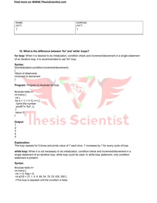 Find more on WWW.ThesisScientist.com
break; continue;
j=j+1; j=j+1;
} }
10. What is the difference between 'for' and 'while' loops?
for loop: When it is desired to do initialization, condition check and increment/decrement in a single statement
of an iterative loop, it is recommended to use 'for' loop.
Syntax:
for(initialization;condition;increment/decrement)
{
//block of statements
increment or decrement
}
Program: Program to illustrate for loop
#include<stdio.h>
int main() {
int i;
for (i = 1; i <= 5; i++) {
//print the number
printf("n %d", i);
}
return 0;
}
Output:
1
2
3
4
5
Explanation:
The loop repeats for 5 times and prints value of 'i' each time. 'i' increases by 1 for every cycle of loop.
while loop: When it is not necessary to do initialization, condition check and increment/decrement in a
single statement of an iterative loop, while loop could be used. In while loop statement, only condition
statement is present.
Syntax:
#include<stdio.h>
int main() {
int i = 0, flag = 0;
int a[10] = { 0, 1, 4, 6, 89, 54, 78, 25, 635, 500 };
//This loop is repeated until the condition is false.
 
