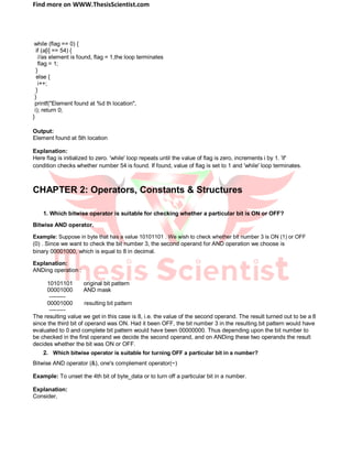 Find more on WWW.ThesisScientist.com
while (flag == 0) {
if (a[i] == 54) {
//as element is found, flag = 1,the loop terminates
flag = 1;
}
else {
i++;
}
}
printf("Element found at %d th location",
i); return 0;
}
Output:
Element found at 5th location
Explanation:
Here flag is initialized to zero. 'while' loop repeats until the value of flag is zero, increments i by 1. 'if'
condition checks whether number 54 is found. If found, value of flag is set to 1 and 'while' loop terminates.
CHAPTER 2: Operators, Constants & Structures
1. Which bitwise operator is suitable for checking whether a particular bit is ON or OFF?
Bitwise AND operator.
Example: Suppose in byte that has a value 10101101 . We wish to check whether bit number 3 is ON (1) or OFF
(0) . Since we want to check the bit number 3, the second operand for AND operation we choose is
binary 00001000, which is equal to 8 in decimal.
Explanation:
ANDing operation :
10101101 original bit pattern
00001000 AND mask
---------
00001000 resulting bit pattern
---------
The resulting value we get in this case is 8, i.e. the value of the second operand. The result turned out to be a 8
since the third bit of operand was ON. Had it been OFF, the bit number 3 in the resulting bit pattern would have
evaluated to 0 and complete bit pattern would have been 00000000. Thus depending upon the bit number to
be checked in the first operand we decide the second operand, and on ANDing these two operands the result
decides whether the bit was ON or OFF.
2. Which bitwise operator is suitable for turning OFF a particular bit in a number?
Bitwise AND operator (&), one's complement operator(~)
Example: To unset the 4th bit of byte_data or to turn off a particular bit in a number.
Explanation:
Consider,
 