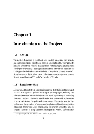 Chapter 1

Introduction to the Project

1.1       Acquia
The project discussed in this thesis was created for Acquia Inc. Acquia
is a startup company based near Boston, Massachusetts. They provide
services around the content management system Drupal ranging from
hosting to consulting. The original idea for this project can be found in
a blog post by Dries Buytaert titled the "Drupal site crawler project"1 .
Dries Buytaert is the original creator of the content management system
Drupal as well as the CTO and Co-founder of Acquia.



1.2       Requirements
Acquia would beneﬁt from knowing the current distribution of the Drupal
content management system. As an open source project, tracking the
number of Drupal installations can’t be done by looking at licensing
numbers. Instead, an actual crawling of web sites needs to be done
to accurately count Drupal’s real world usage. The initial idea for the
project was the creation of a web crawler that would analyse websites
for certain properties. Most importantly, the crawler should be able to
detect if a website is using a content management system. Especially for
   1
       http://buytaert.net/drupal-site-crawler-project

                                      1
 
