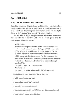 4.2. PROBLEMS                                                         91


4.2     Problems

4.2.1 HTTP redirects and standards
One of the interesting things to discover while writing a crawler was how
most HTTP redirects that can be encountered in the wild do not conform
to the standards. The main problem is the values that can usually be
found in the "Location" ﬁeld of the HTTP redirect header.
    The W3C RFC 2616[7] is pretty clear about the fact that the location
ﬁeld should have an absolute URI. Here is a direct quote from the
matching part of the document:

      4.30 Location
      The Location response-header ﬁeld is used to redirect the
      recipient to a location other than the Request-URI for completion
      of the request or identiﬁcation of a new resource. For 201
      (Created) responses, the Location is that of the new resource
      which was created by the request. For 3xx responses, the
      location SHOULD indicate the server’s preferred URI for automatic
      redirection to the resource. The ﬁeld value consists of a single
      absolute URI.
      Location = "Location" ":" absoluteURI
      An example is:
      Location: http://www.w3.org/pub/WWW/People.html

   Instead, here is what you tend to ﬁnd in the wild:

   • a ﬁle name (index_new.php)

   • an absolute path (/new/site.htm)

   • a relative path (cms/index.php)

   • backslashes, preferably on IIS Webservers (http:example.org)

   • local paths (e:/mmbm-web/404b.htm)
 