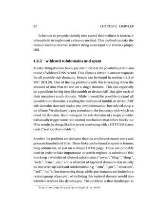 92                                                   CHAPTER 4. CRAWLER

    To be sure to properly identify sites even if their redirect is broken, it
is beneﬁcial to implement a cleanup method. This method can take the
domain and the received redirect string as an input and return a proper
URI.


4.2.2        wildcard subdomains and spam
Another thing that one has to pay attention to is the possibility of domains
to use a Wildcard DNS record. This allows a server to answer requests
for all possible sub-domains. Details can be found in section 4.3.3 of
RFC 1034 [8]. One of the big problems with this is keeping down the
amount of time that we use on a single domain. This can especially
be a problem for big sites like tumblr or deviantART that give each of
their members a sub-domain. While it would be possible to crawl all
possible sub-domains, crawling the millions of tumblr or deviantART
sub-domains does not lead to any new information, but only takes up a
lot of time. We also have to pay attention to the frequency with which we
crawl the domains. Hammering on the sub-domains of a single provider
will usually trigger some rate control mechanism that either blocks our
IP or results in things like the server answering with a HTTP 503 status
code ("Service Unavailable" ).

Another big problem are domains that use a wildcard cname entry and
generate hundreds of links. These links can be found as spam in forums,
blog comments, or just on a simple HTML page. These are probably
used in order to fake importance in search engines. A solution to this
is to keep a whitelist of allowed subdomains ("www.", "blog.", "shop.",
"web.", "cms.", etc.) and a whitelist of top level domains that usually
do not serve up wildcard subdomains (e.g. ".edu", ".gov", ".museum",
".mil", ".int"). One interesting thing: while .pro domains are limited to a
certain group of people7 , whitelisting this toplevel domain would also
whitelist services like dyndns.pro. The problem is that dyndns.pro is
     7
         http://www.registry.pro/pro/eligibility.shtml
 