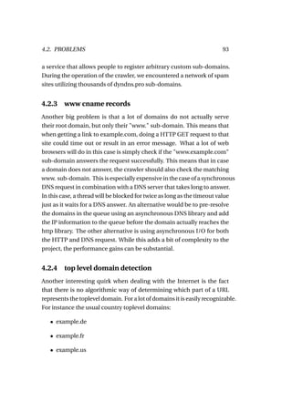 4.2. PROBLEMS                                                            93

a service that allows people to register arbitrary custom sub-domains.
During the operation of the crawler, we encountered a network of spam
sites utilizing thousands of dyndns.pro sub-domains.


4.2.3    www cname records
Another big problem is that a lot of domains do not actually serve
their root domain, but only their "www." sub-domain. This means that
when getting a link to example.com, doing a HTTP GET request to that
site could time out or result in an error message. What a lot of web
browsers will do in this case is simply check if the "www.example.com"
sub-domain answers the request successfully. This means that in case
a domain does not answer, the crawler should also check the matching
www. sub-domain. This is especially expensive in the case of a synchronous
DNS request in combination with a DNS server that takes long to answer.
In this case, a thread will be blocked for twice as long as the timeout value
just as it waits for a DNS answer. An alternative would be to pre-resolve
the domains in the queue using an asynchronous DNS library and add
the IP information to the queue before the domain actually reaches the
http library. The other alternative is using asynchronous I/O for both
the HTTP and DNS request. While this adds a bit of complexity to the
project, the performance gains can be substantial.


4.2.4    top level domain detection
Another interesting quirk when dealing with the Internet is the fact
that there is no algorithmic way of determining which part of a URL
represents the toplevel domain. For a lot of domains it is easily recognizable.
For instance the usual country toplevel domains:

   • example.de

   • example.fr

   • example.us
 