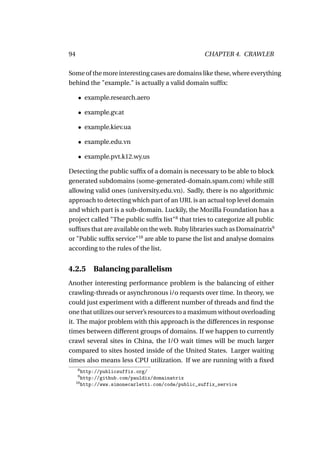 94                                                  CHAPTER 4. CRAWLER

Some of the more interesting cases are domains like these, where everything
behind the "example." is actually a valid domain sufﬁx:

     • example.research.aero

     • example.gv.at

     • example.kiev.ua

     • example.edu.vn

     • example.pvt.k12.wy.us

Detecting the public sufﬁx of a domain is necessary to be able to block
generated subdomains (some-generated-domain.spam.com) while still
allowing valid ones (university.edu.vn). Sadly, there is no algorithmic
approach to detecting which part of an URL is an actual top level domain
and which part is a sub-domain. Luckily, the Mozilla Foundation has a
project called "The public sufﬁx list"8 that tries to categorize all public
sufﬁxes that are available on the web. Ruby libraries such as Domainatrix9
or "Public sufﬁx service"10 are able to parse the list and analyse domains
according to the rules of the list.


4.2.5      Balancing parallelism
Another interesting performance problem is the balancing of either
crawling-threads or asynchronous i/o requests over time. In theory, we
could just experiment with a different number of threads and ﬁnd the
one that utilizes our server’s resources to a maximum without overloading
it. The major problem with this approach is the differences in response
times between different groups of domains. If we happen to currently
crawl several sites in China, the I/O wait times will be much larger
compared to sites hosted inside of the United States. Larger waiting
times also means less CPU utilization. If we are running with a ﬁxed
     8
        http://publicsuffix.org/
     9
        http://github.com/pauldix/domainatrix
     10
        http://www.simonecarletti.com/code/public_suffix_service
 