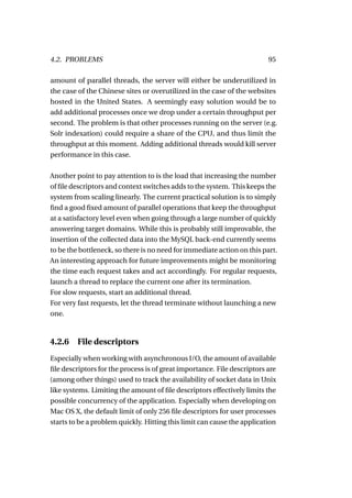 4.2. PROBLEMS                                                            95

amount of parallel threads, the server will either be underutilized in
the case of the Chinese sites or overutilized in the case of the websites
hosted in the United States. A seemingly easy solution would be to
add additional processes once we drop under a certain throughput per
second. The problem is that other processes running on the server (e.g.
Solr indexation) could require a share of the CPU, and thus limit the
throughput at this moment. Adding additional threads would kill server
performance in this case.

Another point to pay attention to is the load that increasing the number
of ﬁle descriptors and context switches adds to the system. This keeps the
system from scaling linearly. The current practical solution is to simply
ﬁnd a good ﬁxed amount of parallel operations that keep the throughput
at a satisfactory level even when going through a large number of quickly
answering target domains. While this is probably still improvable, the
insertion of the collected data into the MySQL back-end currently seems
to be the bottleneck, so there is no need for immediate action on this part.
An interesting approach for future improvements might be monitoring
the time each request takes and act accordingly. For regular requests,
launch a thread to replace the current one after its termination.
For slow requests, start an additional thread.
For very fast requests, let the thread terminate without launching a new
one.



4.2.6    File descriptors
Especially when working with asynchronous I/O, the amount of available
ﬁle descriptors for the process is of great importance. File descriptors are
(among other things) used to track the availability of socket data in Unix
like systems. Limiting the amount of ﬁle descriptors effectively limits the
possible concurrency of the application. Especially when developing on
Mac OS X, the default limit of only 256 ﬁle descriptors for user processes
starts to be a problem quickly. Hitting this limit can cause the application
 