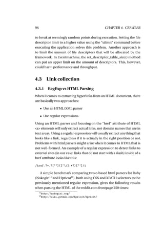 96                                                  CHAPTER 4. CRAWLER

to break at seemingly random points during execution. Setting the ﬁle
descriptor limit to a higher value using the "ulimit" command before
executing the application solves this problem. Another approach is
to limit the amount of ﬁle descriptors that will be allocated by the
framework. In Eventmachine, the set_descriptor_table_size() method
can put an upper limit on the amount of descriptors. This, however,
could harm performance and throughput.


4.3 Link collection
4.3.1         RegExp vs HTML Parsing
When it comes to extracting hyperlinks from an HTML document, there
are basically two approaches:

      • Use an HTML/XML parser

      • Use regular expressions

Using an HTML parser and focusing on the "href" attribute of HTML
<a> elements will only extract actual links, not domain names that are in
text areas. Using a regular expression will usually extract anything that
looks like a link, regardless if it is actually in the right position or not.
Problems with html parsers might arise when it comes to HTML that is
not well-formed. An example of a regular expression to detect links to
external sites (in our case: links that do not start with a slash) inside of a
href attribute looks like this:

/href.?=.?["’]([^/].*?)["’]/i

   A simple benchmark comparing two c-based html parsers for Ruby
(Nokogiri11 and Hpricot12 ), both using CSS and XPATH selectors to the
previously mentioned regular expression, gives the following results
when parsing the HTML of the reddit.com frontpage 250 times:
     11
          http://nokogiri.org/
     12
          http://wiki.github.com/hpricot/hpricot/
 