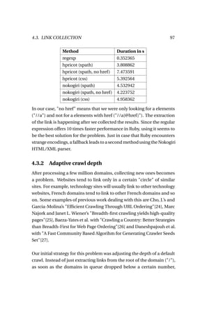 4.3. LINK COLLECTION                                                   97


               Method                      Duration in s
               regexp                      0.352365
               hpricot (xpath)             3.808862
               hpricot (xpath, no href)    7.473591
               hpricot (css)               5.392564
               nokogiri (xpath)            4.532942
               nokogiri (xpath, no href)   4.223752
               nokogiri (css)              4.958362

In our case, "no href" means that we were only looking for a elements
("//a") and not for a elements with href ("//a[@href ]"). The extraction
of the link is happening after we collected the results. Since the regular
expression offers 10 times faster performance in Ruby, using it seems to
be the best solution for the problem. Just in case that Ruby encounters
strange encodings, a fallback leads to a second method using the Nokogiri
HTML/XML parser.


4.3.2   Adaptive crawl depth
After processing a few million domains, collecting new ones becomes
a problem. Websites tend to link only in a certain "circle" of similar
sites. For example, technology sites will usually link to other technology
websites, French domains tend to link to other French domains and so
on. Some examples of previous work dealing with this are Cho, J.’s and
Garcia-Molina’s "Efﬁcient Crawling Through URL Ordering"[24], Marc
Najork and Janet L. Wiener’s "Breadth-ﬁrst crawling yields high-quality
pages"[25], Baeza-Yates et al. with "Crawling a Country: Better Strategies
than Breadth-First for Web Page Ordering"[26] and Daneshpajouh et al.
with "A Fast Community Based Algorihm for Generating Crawler Seeds
Set"[27].

Our initial strategy for this problem was adjusting the depth of a default
crawl. Instead of just extracting links from the root of the domain ("/"),
as soon as the domains in queue dropped below a certain number,
 