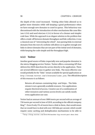 98                                                    CHAPTER 4. CRAWLER

the depth of the crawl increased. Visiting other links allowed us to
gather more domains while still keeping a good performance when
we have enough new domains to crawl in queue. This behaviour was
discontinued with the introduction of other mechanisms like zone ﬁles
(see 4.3.6) and seed sites(see 4.3.4) in favour of a cleaner and simpler
code base. While the approach is an elegant solution to the problem that
offers a trade-off between domain throughput and link-collection, it was
a classical case of "reinventing the wheel". Just parsing links to external
domains from the root of a website still allows us to gather enough new
links to detect domains that are not part of the initial seed of domains,
while keeping the code simple and the throughput high.


4.3.3         Twitter
Another good source of links (especially new and popular domains) is
the micro-blogging service Twitter. Twitter offers a streaming API that
delivers live JSON data from the service directly to the application. There
are several different ways to gather new links. The most effective one
would probably be the "links" stream available for special applications at
http://stream.twitter.com/1/statuses/links.json. The ofﬁcial description
of this resource is as follows:

           Returns all statuses containing http: and https:. The links
           stream is not a generally available resource. Few applications
           require this level of access. Creative use of a combination of
           other resources and various access levels can satisfy nearly
           every application use case.

Twitter had an amount of over 3000 tweets per second with an average of
750 tweets per second in June of 2010, according to the ofﬁcial company
blog13 . Even if only 5% of tweets have a link in them, that would mean
that we would have to deal with over 160 links per second, which would
require some caching and deduplication mechanisms to be able to
     13
          http://blog.twitter.com/2010/06/another-big-record-part-deux.html
 