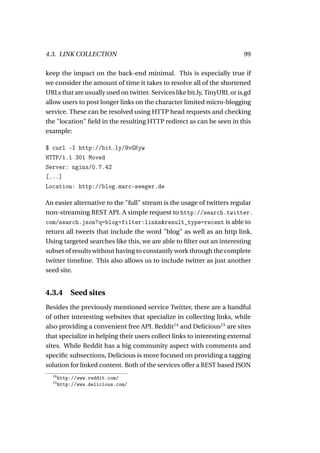 4.3. LINK COLLECTION                                                      99

keep the impact on the back-end minimal. This is especially true if
we consider the amount of time it takes to resolve all of the shortened
URLs that are usually used on twitter. Services like bit.ly, TinyURL or is.gd
allow users to post longer links on the character limited micro-blogging
service. These can be resolved using HTTP head requests and checking
the "location" ﬁeld in the resulting HTTP redirect as can be seen in this
example:

$ curl -I http://bit.ly/9vGKyw
HTTP/1.1 301 Moved
Server: nginx/0.7.42
[...]
Location: http://blog.marc-seeger.de

An easier alternative to the "full" stream is the usage of twitters regular
non-streaming REST API. A simple request to http://search.twitter.
com/search.json?q=blog+filter:links&result_type=recent is able to
return all tweets that include the word "blog" as well as an http link.
Using targeted searches like this, we are able to ﬁlter out an interesting
subset of results without having to constantly work through the complete
twitter timeline. This also allows us to include twitter as just another
seed site.


4.3.4      Seed sites
Besides the previously mentioned service Twitter, there are a handful
of other interesting websites that specialize in collecting links, while
also providing a convenient free API. Reddit14 and Delicious15 are sites
that specialize in helping their users collect links to interesting external
sites. While Reddit has a big community aspect with comments and
speciﬁc subsections, Delicious is more focused on providing a tagging
solution for linked content. Both of the services offer a REST based JSON
  14
       http://www.reddit.com/
  15
       http://www.delicious.com/
 