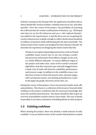 2                     CHAPTER 1. INTRODUCTION TO THE PROJECT

websites running on the Drupal CMS, the application should be able to
detect details like version numbers, modules that are in use, and other
speciﬁcs. Over the course of the project, the possibility of searching
the collected data for certain combinations of features, e.g. "all Drupal
sites that run on the IIS webserver and use a ’.edu’ toplevel domain",
was added to the requirements. A speciﬁc focus was set on getting the
crawler infrastructure scalable enough to collect details about hundreds
of millions of domains while still keeping the the data searchable. The
initial version of the crawler was designed by Dries Buytaert himself. He
describes his experience in designing the initial crawler like this:

     Thanks to my engineering background and my work on Drupal,
     scalability issues weren’t new to me, but writing a crawler
     that processes information from billions of pages on the web,
     is a whole different ball park. At various different stages of
     the project and index sizes, some of the crawler’s essential
     algorithms and data structures got seriously bogged down.
     I made a lot of trade-offs between scalability, performance
     and resource usage. In addition to the scalability issues, you
     also have to learn to deal with massive sites, dynamic pages,
     wild-card domain names, rate limiting and politeness, cycles
     in the page/site graph, discovery of new sites, etc.

During the course of this project, I have encountered similar trade-offs
and problems. This thesis is a collection of the lessons I learned while
working on the project combined with the necessary knowledge that
went into architectural decisions. The thesis should be able to give an
overview of possibilities and the choices I have made. This way, it should
be possible to use these evaluations of building blocks in other projects.


1.3 Existing codebase
When starting the project, there was already a small amount of code
available. It was an initial version of the crawler that had been created
 