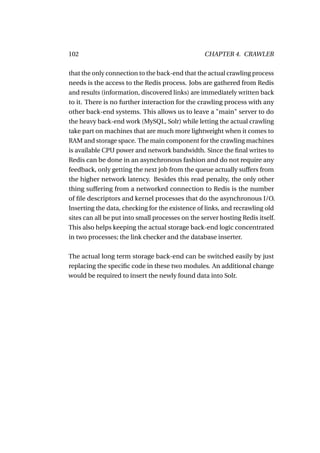 102                                               CHAPTER 4. CRAWLER

that the only connection to the back-end that the actual crawling process
needs is the access to the Redis process. Jobs are gathered from Redis
and results (information, discovered links) are immediately written back
to it. There is no further interaction for the crawling process with any
other back-end systems. This allows us to leave a "main" server to do
the heavy back-end work (MySQL, Solr) while letting the actual crawling
take part on machines that are much more lightweight when it comes to
RAM and storage space. The main component for the crawling machines
is available CPU power and network bandwidth. Since the ﬁnal writes to
Redis can be done in an asynchronous fashion and do not require any
feedback, only getting the next job from the queue actually suffers from
the higher network latency. Besides this read penalty, the only other
thing suffering from a networked connection to Redis is the number
of ﬁle descriptors and kernel processes that do the asynchronous I/O.
Inserting the data, checking for the existence of links, and recrawling old
sites can all be put into small processes on the server hosting Redis itself.
This also helps keeping the actual storage back-end logic concentrated
in two processes; the link checker and the database inserter.

The actual long term storage back-end can be switched easily by just
replacing the speciﬁc code in these two modules. An additional change
would be required to insert the newly found data into Solr.
 