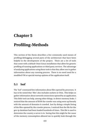 Chapter 5

Proﬁling-Methods

This section of the thesis describes a few commonly used means of
proﬁling/debugging several parts of the architecture that have been
helpful in the development of the project. There are a lot of tools
that come with a default Unix/Linux installation that allow for generic
proﬁling of running applications or third party services. The advantage
of analysing applications using these tools is that they allow one to gather
information about any running process. There is no need need for a
modiﬁed VM or special startup options of the application itself.



5.1     lsof
The ’lsof’ command lists information about ﬁles opened by processes. It
has to be noted that ’ﬁles’ also includes sockets in Unix. This helps us
gather information about network connections opened by an application.
This little tool can help, among other things, to detect memory leaks. I
noticed that the amount of RAM the crawler was using went up linearly
with the amount of domains it crawled. Just by doing a simple listing
of the ﬁles opened by the crawler process, I noticed that the ﬁle for the
geo-ip database had been loaded hundreds of times. This ﬁle is used to
determine the country a server is in. Seeing that this might be the cause
of the memory consumption allowed me to quickly look through the

                                    103
 