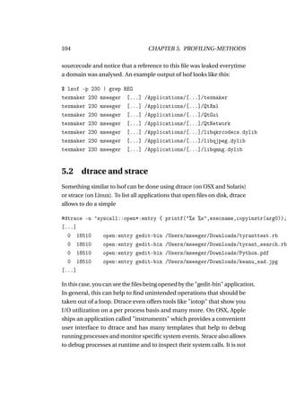 104                                 CHAPTER 5. PROFILING-METHODS

sourcecode and notice that a reference to this ﬁle was leaked everytime
a domain was analysed. An example output of lsof looks like this:

$ lsof -p 230 | grep REG
texmaker 230 mseeger [...]        /Applications/[...]/texmaker
texmaker 230 mseeger [...]        /Applications/[...]/QtXml
texmaker 230 mseeger [...]        /Applications/[...]/QtGui
texmaker 230 mseeger [...]        /Applications/[...]/QtNetwork
texmaker 230 mseeger [...]        /Applications/[...]/libqkrcodecs.dylib
texmaker 230 mseeger [...]        /Applications/[...]/libqjpeg.dylib
texmaker 230 mseeger [...]        /Applications/[...]/libqmng.dylib


5.2 dtrace and strace
Something similar to lsof can be done using dtrace (on OSX and Solaris)
or strace (on Linux). To list all applications that open ﬁles on disk, dtrace
allows to do a simple

#dtrace -n ’syscall::open*:entry {         printf("%s %s",execname,copyinstr(arg0));
[...]
  0 18510     open:entry gedit-bin         /Users/mseeger/Downloads/tyranttest.rb
  0 18510     open:entry gedit-bin         /Users/mseeger/Downloads/tyrant_search.rb
  0 18510     open:entry gedit-bin         /Users/mseeger/Downloads/Python.pdf
  0 18510     open:entry gedit-bin         /Users/mseeger/Downloads/keanu_sad.jpg
[...]

In this case, you can see the ﬁles being opened by the "gedit-bin" application.
In general, this can help to ﬁnd unintended operations that should be
taken out of a loop. Dtrace even offers tools like "iotop" that show you
I/O utilization on a per process basis and many more. On OSX, Apple
ships an application called "instruments" which provides a convenient
user interface to dtrace and has many templates that help to debug
running processes and monitor speciﬁc system events. Strace also allows
to debug processes at runtime and to inspect their system calls. It is not
 
