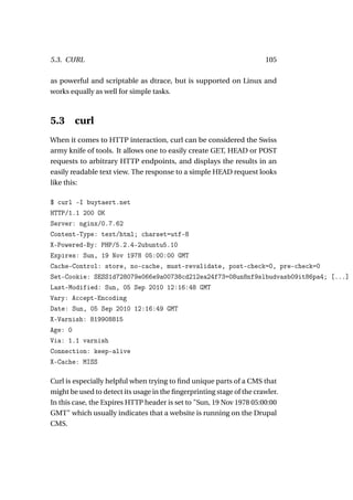 5.3. CURL                                                              105

as powerful and scriptable as dtrace, but is supported on Linux and
works equally as well for simple tasks.



5.3     curl
When it comes to HTTP interaction, curl can be considered the Swiss
army knife of tools. It allows one to easily create GET, HEAD or POST
requests to arbitrary HTTP endpoints, and displays the results in an
easily readable text view. The response to a simple HEAD request looks
like this:

$ curl -I buytaert.net
HTTP/1.1 200 OK
Server: nginx/0.7.62
Content-Type: text/html; charset=utf-8
X-Powered-By: PHP/5.2.4-2ubuntu5.10
Expires: Sun, 19 Nov 1978 05:00:00 GMT
Cache-Control: store, no-cache, must-revalidate, post-check=0, pre-check=0
Set-Cookie: SESS1d728079e066e9a00738cd212ea24f73=08un8nf9slbudvasb09it86pa4; [...]
Last-Modified: Sun, 05 Sep 2010 12:16:48 GMT
Vary: Accept-Encoding
Date: Sun, 05 Sep 2010 12:16:49 GMT
X-Varnish: 819908815
Age: 0
Via: 1.1 varnish
Connection: keep-alive
X-Cache: MISS

Curl is especially helpful when trying to ﬁnd unique parts of a CMS that
might be used to detect its usage in the ﬁngerprinting stage of the crawler.
In this case, the Expires HTTP header is set to "Sun, 19 Nov 1978 05:00:00
GMT" which usually indicates that a website is running on the Drupal
CMS.
 