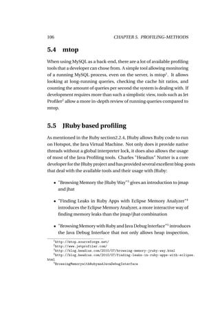 106                               CHAPTER 5. PROFILING-METHODS

5.4 mtop
When using MySQL as a back-end, there are a lot of available proﬁling
tools that a developer can chose from. A simple tool allowing monitoring
of a running MySQL process, even on the server, is mtop1 . It allows
looking at long-running queries, checking the cache hit ratios, and
counting the amount of queries per second the system is dealing with. If
development requires more than such a simplistic view, tools such as Jet
Proﬁler2 allow a more in-depth review of running queries compared to
mtop.



5.5 JRuby based proﬁling
As mentioned in the Ruby section2.2.4, JRuby allows Ruby code to run
on Hotspot, the Java Virtual Machine. Not only does it provide native
threads without a global interpreter lock, it does also allows the usage
of most of the Java Proﬁling tools. Charles "Headius" Nutter is a core
developer for the JRuby project and has provided several excellent blog-posts
that deal with the available tools and their usage with JRuby:

   • "Browsing Memory the JRuby Way"3 gives an introduction to jmap
     and jhat

   • "Finding Leaks in Ruby Apps with Eclipse Memory Analyzer"4
     introduces the Eclipse Memory Analyzer, a more interactive way of
     ﬁnding memory leaks than the jmap/jhat combination

   • "Browsing Memory with Ruby and Java Debug Interface"5 introduces
     the Java Debug Interface that not only allows heap inspection,
   1
     http://mtop.sourceforge.net/
   2
     http://www.jetprofiler.com/
   3
     http://blog.headius.com/2010/07/browsing-memory-jruby-way.html
   4
     http://blog.headius.com/2010/07/finding-leaks-in-ruby-apps-with-eclipse.
html
   5
     BrowsingMemorywithRubyandJavaDebugInterface
 