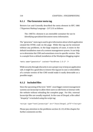 110                                     CHAPTER 6. FINGERPRINTING

6.1.1    The Generator meta tag
Berners-Lee and Connolly described the meta element in RFC 1866
("Hypertext Markup Language - 2.0")[13] as follows:

      The <META> element is an extensible container for use in
      identifying specialized document meta-information.

The "generator" meta tag is used to give information about which application
created the HTML code on the page. While this tag can be removed
without any problems, in the large majority of cases, it exists in the
default installation state of a content management system. It can help
us to determine the CMS and sometimes even its speciﬁc version. This
is a sample from a default installation of the Wordpress blogging engine:

<meta name="generator" content="WordPress 2.9.2" />

While security through obscurity is not a proper way to keep an application
safe, it might be a good idea to remove this tag just in case a vulnerability
of a certain version of the CMS would make it easily detectable as a
possible target.


6.1.2    Included ﬁles
Since the upcoming of the term "AJAX", most bigger content management
systems use Javascript to allow their users to edit forms or interact with
the website without reloading the complete page. For this, external
Javascript ﬁles are usually required. In the case of Drupal, a ﬁle called
"drupal.js" is included using the script tag:

<script type="text/javascript" src="/misc/drupal.js?3"></script>

Please pay attention to the problems section (6.1.9) of this chapter for
further comments on this.
 
