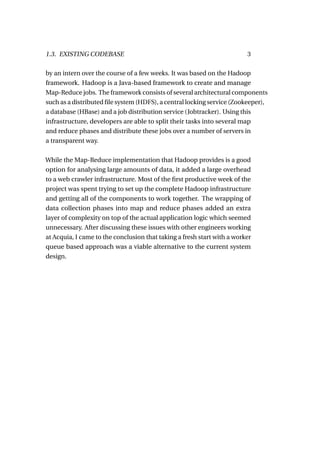 1.3. EXISTING CODEBASE                                                   3

by an intern over the course of a few weeks. It was based on the Hadoop
framework. Hadoop is a Java-based framework to create and manage
Map-Reduce jobs. The framework consists of several architectural components
such as a distributed ﬁle system (HDFS), a central locking service (Zookeeper),
a database (HBase) and a job distribution service (Jobtracker). Using this
infrastructure, developers are able to split their tasks into several map
and reduce phases and distribute these jobs over a number of servers in
a transparent way.

While the Map-Reduce implementation that Hadoop provides is a good
option for analysing large amounts of data, it added a large overhead
to a web crawler infrastructure. Most of the ﬁrst productive week of the
project was spent trying to set up the complete Hadoop infrastructure
and getting all of the components to work together. The wrapping of
data collection phases into map and reduce phases added an extra
layer of complexity on top of the actual application logic which seemed
unnecessary. After discussing these issues with other engineers working
at Acquia, I came to the conclusion that taking a fresh start with a worker
queue based approach was a viable alternative to the current system
design.
 