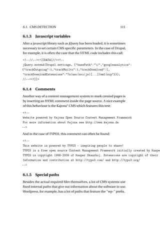 6.1. CMS DETECTION                                                    111

6.1.3    Javascript variables
After a javascript library such as jQuery has been loaded, it is sometimes
necessary to set certain CMS speciﬁc parameters. In the case of Drupal,
for example, it is often the case that the HTML code includes this call:

<!--//--><![CDATA[//><!--
jQuery.extend(Drupal.settings, {"basePath":"/","googleanalytics":
{"trackOutgoing":1,"trackMailto":1,"trackDownload":1,
"trackDownloadExtensions":"7z|aac|avi|js|[...]|xml|zip"}});
//--><!]]>


6.1.4 Comments
Another way of a content management system to mark created pages is
by inserting an HTML comment inside the page source. A nice example
of this behaviour is the Kajona3 CMS which features this text:

<!--
Website powered by Kajona Open Source Content Management Framework
For more information about Kajona see http://www.kajona.de
-->

And in the case of TYPO3, this comment can often be found:

<!--
This website is powered by TYPO3 - inspiring people to share!
TYPO3 is a free open source Content Management Framework initially created by Kasper
TYPO3 is copyright 1998-2009 of Kasper Skaarhoj. Extensions are copyright of their r
Information and contribution at http://typo3.com/ and http://typo3.org/
-->


6.1.5 Special paths
Besides the actual required ﬁles themselves, a lot of CMS systems use
ﬁxed internal paths that give out information about the software in use.
Wordpress, for example, has a lot of paths that feature the "wp-" preﬁx.
 