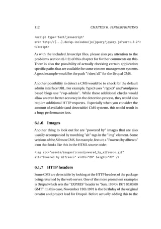 112                                    CHAPTER 6. FINGERPRINTING

<script type=’text/javascript’
src=’http://[...].de/wp-includes/js/jquery/jquery.js?ver=1.3.2’>
</script>

As with the included Javascript ﬁles, please also pay attention to the
problems section (6.1.9) of this chapter for further comments on this.
There is also the possibility of actually checking certain application
speciﬁc paths that are available for some content management systems.
A good example would be the path "/sites/all" for the Drupal CMS.

Another possibility to detect a CMS would be to check for the default
admin interface URL. For example, Typo3 uses "/typo3" and Wordpress
based blogs use "/wp-admin". While these additional checks would
allow an even better accuracy in the detection process, they would also
require additional HTTP requests. Especially when you consider the
amount of available (and detectable) CMS systems, this would result in
a huge performance loss.


6.1.6    Images
Another thing to look out for are "powered by" images that are also
usually accompanied by matching "alt" tags in the "img" element. Some
versions of the Alfresco CMS, for example, feature a "Powered by Alfresco"
icon that looks like this in the HTML source code:

<img src="assets/images/icons/powered_by_alfresco.gif"
alt="Powered by Alfresco" width="88" height="32" />


6.1.7    HTTP headers
Some CMS are detectable by looking at the HTTP headers of the package
being returned by the web server. One of the more prominent examples
is Drupal which sets the "EXPIRES" header to "Sun, 19 Nov 1978 05:00:00
GMT". In this case, November 19th 1978 is the birthday of the original
creator and project lead for Drupal. Before actually adding this to the
 