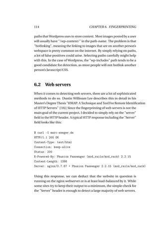 114                                    CHAPTER 6. FINGERPRINTING

paths that Wordpress uses to store content. Most images posted by a user
will usually have "/wp-content/" in the path-name. The problem is that
"hotlinking", meaning the linking to images that are on another person’s
webspace is pretty common on the internet. By simply relying on paths,
a lot of false positives could arise. Selecting paths carefully might help
with this. In the case of Wordpress, the "wp-includes" path tends to be a
good candidate for detection, as most people will not hotlink another
person’s Javascript/CSS.



6.2 Web servers
When it comes to detecting web servers, there are a lot of sophisticated
methods to do so. Dustin Willioam Lee describes this in detail in his
Master’s Degree Thesis "HMAP: A Technique and Tool For Remote Identiﬁcation
of HTTP Servers" [[16]] Since the ﬁngerprinting of web servers is not the
main goal of the current project, I decided to simply rely on the "server"
ﬁeld in the HTTP header. A typical HTTP response including the "Server"
ﬁeld looks like this:


$ curl -I marc-seeger.de
HTTP/1.1 200 OK
Content-Type: text/html
Connection: keep-alive
Status: 200
X-Powered-By: Phusion Passenger (mod_rails/mod_rack) 2.2.15
Content-Length: 1398
Server: nginx/0.7.67 + Phusion Passenger 2.2.15 (mod_rails/mod_rack)


Using this response, we can deduct that the website in question is
running on the nginx webserver or is at least load-balanced by it. While
some sites try to keep their output to a minimum, the simple check for
the "Server" header is enough to detect a large majority of web servers.
 