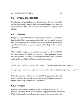 6.3. DRUPAL SPECIFIC DATA                                                 115


6.3     Drupal speciﬁc data
Since Drupal is of speciﬁc interest to this project, the detection of modules
and version numbers is being processed in an additional step, since the
combination of HTML + HTTP headers is usually not enough to detect
all of it.


6.3.1 Modules
Drupal is a modular CMS and heavily relies on modules, to extend its
functionality. There are thousands of modules and being able to detect
the ones running on a speciﬁc site could be helpful when searching for
speciﬁc combinations (e.g. sites using an online shop module such as
’Ubercart’).

The initial idea for gathering modules is a simple check of the HTML
code for included ﬁles that are in a directory called "modules". In this
case, for example, the website uses modules such as "poll" (to create
online polls) and "lightbox2" (a javascript image viewer):

[...]
<style type="text/css" media="all">@import "/modules/poll/poll.css";</style>
[...]
<script type="text/javascript" src="/sites/all/modules/lightbox2/js/lightbox.js"></s
[...]

While the detection problems (6.1.9) with CSS/JS aggregation also hold
true for this detection method, it still is able to analyze a large percentage
of sites without any additional HTTP overhead.


6.3.2 Versions
When it comes to the detection of the Drupal version (e.g. "6.17"),
however, the regular HTML source code does not provide enough information.
While Wordpress, for example, provides version information within the
 
