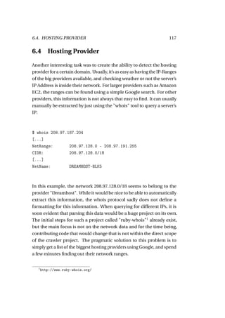 6.4. HOSTING PROVIDER                                                   117


6.4       Hosting Provider

Another interesting task was to create the ability to detect the hosting
provider for a certain domain. Usually, it’s as easy as having the IP-Ranges
of the big providers available, and checking weather or not the server’s
IP Address is inside their network. For larger providers such as Amazon
EC2, the ranges can be found using a simple Google search. For other
providers, this information is not always that easy to ﬁnd. It can usually
manually be extracted by just using the "whois" tool to query a server’s
IP:



$ whois 208.97.187.204
[...]
NetRange:       208.97.128.0 - 208.97.191.255
CIDR:           208.97.128.0/18
[...]
NetName:        DREAMHOST-BLK5



In this example, the network 208.97.128.0/18 seems to belong to the
provider "Dreamhost". While it would be nice to be able to automatically
extract this information, the whois protocol sadly does not deﬁne a
formatting for this information. When querying for different IPs, it is
soon evident that parsing this data would be a huge project on its own.
The initial steps for such a project called "ruby-whois"1 already exist,
but the main focus is not on the network data and for the time being,
contributing code that would change that is not within the direct scope
of the crawler project. The pragmatic solution to this problem is to
simply get a list of the biggest hosting providers using Google, and spend
a few minutes ﬁnding out their network ranges.


   1
       http://www.ruby-whois.org/
 