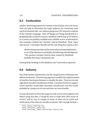 118                                      CHAPTER 6. FINGERPRINTING


6.5 Geolocation
Another interesting property of a website is the location of its web server.
This can help to determine the target audience for commonly used
top level domains like .net without going into CPU intensive analysis
of the website’s language. Since IP Ranges are being distributed in a
geographically consistent manner, databases which map an IP address
to a country are publicly available and a reliable source of information.
One example would be the "GeoLite" data by MaxMind. Their "open
data license" is developer friendly and the only thing they request is this:

       All advertising materials and documentation mentioning features
       or use of this database must display the following acknowledgment:
       "This product includes GeoLite data created by MaxMind,
       available from http://maxmind.com/

Existing Ruby-bindings to this database exist2 and work as expected.



6.6 Industry
One of the hardest requirements was the categorization of domains into
different industries. An interesting approach would be the implementation
of machine learning techniques to classify the data. There are several
algorithms that allow classiﬁcation of data. A neural network or a support
vector machine would allow automatic classiﬁcation, but this would
probably be a project on its own and does not seem feasible.

An easy alternative to this is the usage of a web-service such as jigsaw.com3 .
Before using this data, it would be wise to study their API’s terms of
service4 and be sure to comply in terms of what can be saved and
which parts of the data are actually restricted. After enough domain +
   2
     http://geoip.rubyforge.org/
   3
     http://developer.jigsaw.com/
   4
     http://developer.jigsaw.com/Developer_Terms_of_Use
 