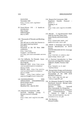 124                                                           BIBLIOGRAPHY

   FACILITIES                            [14] Request for Comments: 2068
   November 1987                             Hypertext Transfer Protocol –
   http://tools.ietf.org/html/               HTTP/1.1
   rfc1034                                   Fielding, et. al.
                                             1997
[9] Event-Driven I/O - A hands-on            http://www.ietf.org/rfc/rfc2068.
    introduction                             txt
    Marc Seeger
    HdM Stuttgart
    July 13, 2010                        [15] Bitcask - A Log-Structured Hash
                                             Table for Fast Key/Value Data
                                             Justin Sheehy and David Smith
[10] Thousands of Threads and Blocking       2010
    I/O                                      http://downloads.basho.com/
    The old way to write Java Servers is     papers/bitcask-intro.pdf
    New again (and way better)           [16] HMAP: A Technique and Tool For
    Paul Tyma                                Remote Identiﬁcation of HTTP
    Presented at the SD West 2008            Servers
    conference                               DUSTIN WILLIAM LEE B.S. (Gonzaga
    http://paultyma.                         University)
    blogspot.com/2008/03/                    1990
    writing-java-multithreaded-servers. http://seclab.cs.ucdavis.edu/
    html                                     papers/hmap-thesis.pdf
[11] No Callbacks, No Threads: Async [17] A Practical Introduction to Data
    webservers in Ruby 1.9                  Structures and Algorithm Analysis
    Ilya Grigorik                           Clifford A. Shaffer. Prentice-Hall
    Railsconf 2010: http://www.oscon.       1997
    com/oscon2010/public/schedule/          http://people.cs.vt.edu/
    detail/13709                            ~shaffer/Book/
    OSCON 2010: http://en.oreilly.
    com/rails2010/public/schedule/      [18] Bitmap Index Design and Evaluation
    detail/14096                            Chee-Yong Chan und Yannis Ioannidis
    Video:      http://www.viddler.com/     Proceedings of the 1998 ACM
    explore/GreggPollack/videos/40/         SIGMOD Conference.
                                            http://www.comp.nus.edu.sg/
[12] BLINDELEPHANT:                WEB      ~chancy/sigmod98.pdf
    APPLICATION       FINGERPRINTING [19] An Adequate Design for Large Data
    WITH STATIC FILES                       Warehouse Systems: Bitmap index
    Patrick S. Thomas                       versus B-tree index
    BlackHat USA - July 28, 2010            Morteza         Zaker,         Somnuk
                                             Phon-Amnuaisuk, Su-Cheng Haw
                                             International Journal of Computers
[13] Request for Comments: 1866
                                             and     Communications,      Issue
    Network     Working    Group,  T.
                                             2, Volume 2, 2008 1 http:
    Berners-Lee & D. Connolly
                                             //www.universitypress.org.uk/
    1995
                                             journals/cc/cc-21.pdf
    http://www.ietf.org/rfc/rfc1866.
    txt                               [20] Trie Memory,
                                          Edward Fredkin
 