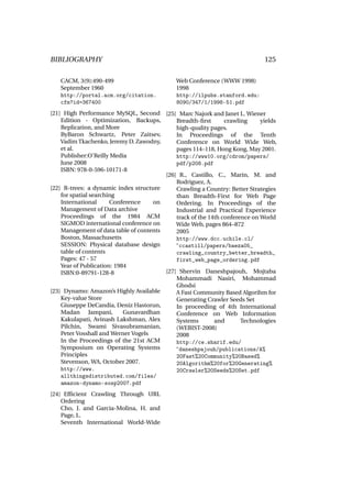 BIBLIOGRAPHY                                                                  125

   CACM, 3(9):490-499                         Web Conference (WWW 1998)
   September 1960                             1998
   http://portal.acm.org/citation.            http://ilpubs.stanford.edu:
   cfm?id=367400                              8090/347/1/1998-51.pdf
[21] High Performance MySQL, Second [25] Marc Najork and Janet L. Wiener
    Edition - Optimization, Backups,         Breadth-ﬁrst       crawling     yields
    Replication, and More                    high-quality pages.
    ByBaron Schwartz, Peter Zaitsev,         In Proceedings of the Tenth
    Vadim Tkachenko, Jeremy D. Zawodny,      Conference on World Wide Web,
    et al.                                   pages 114–118, Hong Kong, May 2001.
    Publisher:O’Reilly Media                 http://www10.org/cdrom/papers/
    June 2008                                pdf/p208.pdf
    ISBN: 978-0-596-10171-8
                                         [26] R., Castillo, C., Marin, M. and
                                             Rodriguez, A.
[22] R-trees: a dynamic index structure      Crawling a Country: Better Strategies
    for spatial searching                    than Breadth-First for Web Page
    International      Conference    on      Ordering. In Proceedings of the
    Management of Data archive               Industrial and Practical Experience
    Proceedings of the 1984 ACM              track of the 14th conference on World
    SIGMOD international conference on       Wide Web, pages 864–872
    Management of data table of contents     2005
    Boston, Massachusetts                    http://www.dcc.uchile.cl/
    SESSION: Physical database design        ~ccastill/papers/baeza05_
    table of contents                        crawling_country_better_breadth_
    Pages: 47 - 57                           first_web_page_ordering.pdf
    Year of Publication: 1984
    ISBN:0-89791-128-8                   [27] Shervin Daneshpajouh, Mojtaba
                                             Mohammadi Nasiri, Mohammad
                                             Ghodsi
[23] Dynamo: Amazon’s Highly Available       A Fast Community Based Algorihm for
    Key-value Store                          Generating Crawler Seeds Set
    Giuseppe DeCandia, Deniz Hastorun,       In proceeding of 4th International
    Madan Jampani,          Gunavardhan      Conference on Web Information
    Kakulapati, Avinash Lakshman, Alex       Systems        and       Technologies
    Pilchin, Swami Sivasubramanian,          (WEBIST-2008)
    Peter Vosshall and Werner Vogels         2008
    In the Proceedings of the 21st ACM       http://ce.sharif.edu/
    Symposium on Operating Systems           ~daneshpajouh/publications/A%
    Principles                               20Fast%20Community%20Based%
    Stevenson, WA, October 2007.             20Algorithm%20for%20Generating%
    http://www.                              20Crawler%20Seeds%20Set.pdf
    allthingsdistributed.com/files/
    amazon-dynamo-sosp2007.pdf
[24] Efﬁcient Crawling Through URL
    Ordering
    Cho, J. and Garcia-Molina, H. and
    Page, L.
    Seventh International World-Wide
 