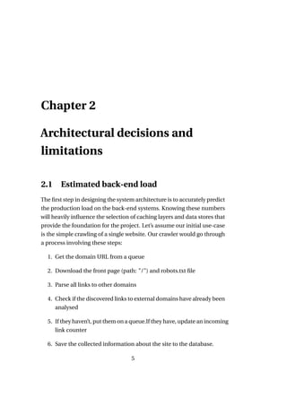 Chapter 2

Architectural decisions and
limitations

2.1     Estimated back-end load
The ﬁrst step in designing the system architecture is to accurately predict
the production load on the back-end systems. Knowing these numbers
will heavily inﬂuence the selection of caching layers and data stores that
provide the foundation for the project. Let’s assume our initial use-case
is the simple crawling of a single website. Our crawler would go through
a process involving these steps:

  1. Get the domain URL from a queue

  2. Download the front page (path: "/") and robots.txt ﬁle

  3. Parse all links to other domains

  4. Check if the discovered links to external domains have already been
     analysed

  5. If they haven’t, put them on a queue.If they have, update an incoming
     link counter

  6. Save the collected information about the site to the database.

                                    5
 