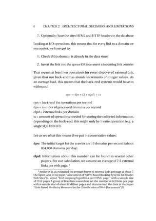 6       CHAPTER 2. ARCHITECTURAL DECISIONS AND LIMITATIONS

    7. Optionally: Save the sites HTML and HTTP headers to the database

Looking at I/O operations, this means that for every link to a domain we
encounter, we have got to:

    1. Check if this domain is already in the data store

    2. Insert the link into the queue OR increment a incoming link counter

That means at least two operations for every discovered external link,
given that our back-end has atomic increments of integer values. As
an average load, this means that the back-end systems would have to
withstand:

                            ops = dps ∗ (2 ∗ elpd) + is

ops = back-end i/o operations per second
dps = number of processed domains per second
elpd = external links per domain
is = amount of operations needed for storing the collected information.
depending on the back-end, this might only be 1 write operation (e.g. a
single SQL INSERT)

Let us see what this means if we put in conservative values:

dps: The initial target for the crawler are 10 domains per second (about
     864.000 domains per day).

elpd: Information about this number can be found in several other
     papers. For our calculation, we assume an average of 7.5 external
     links per web page. 1
    1
     Broder et al.[2] estimated the average degree of external links per page at about 7.
Ola Ågren talks in his paper "Assessment of WWW-Based Ranking Systems for Smaller
Web Sites"[4] about "8.42 outgoing hyperlinks per HTML page." with a sample size
of 7312 pages A group of Brazilian researchers set the number at 6.9 links per page
with a sample size of about 6 Million pages and documented the data in the paper
"Link-Based Similarity Measures for the Classiﬁcation of Web Documents"[5]
 