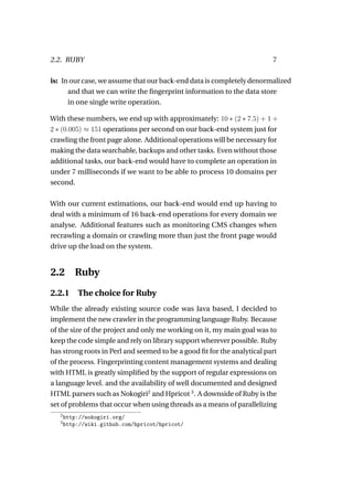 2.2. RUBY                                                                7

is: In our case, we assume that our back-end data is completely denormalized
      and that we can write the ﬁngerprint information to the data store
      in one single write operation.

With these numbers, we end up with approximately: 10 ∗ (2 ∗ 7.5) + 1 +
2 ∗ (0.005) ≈ 151 operations per second on our back-end system just for
crawling the front page alone. Additional operations will be necessary for
making the data searchable, backups and other tasks. Even without those
additional tasks, our back-end would have to complete an operation in
under 7 milliseconds if we want to be able to process 10 domains per
second.

With our current estimations, our back-end would end up having to
deal with a minimum of 16 back-end operations for every domain we
analyse. Additional features such as monitoring CMS changes when
recrawling a domain or crawling more than just the front page would
drive up the load on the system.


2.2       Ruby
2.2.1 The choice for Ruby
While the already existing source code was Java based, I decided to
implement the new crawler in the programming language Ruby. Because
of the size of the project and only me working on it, my main goal was to
keep the code simple and rely on library support wherever possible. Ruby
has strong roots in Perl and seemed to be a good ﬁt for the analytical part
of the process. Fingerprinting content management systems and dealing
with HTML is greatly simpliﬁed by the support of regular expressions on
a language level. and the availability of well documented and designed
HTML parsers such as Nokogiri2 and Hpricot 3 . A downside of Ruby is the
set of problems that occur when using threads as a means of parallelizing
   2
       http://nokogiri.org/
   3
       http://wiki.github.com/hpricot/hpricot/
 