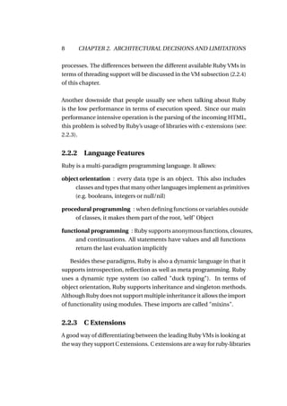 8       CHAPTER 2. ARCHITECTURAL DECISIONS AND LIMITATIONS

processes. The differences between the different available Ruby VMs in
terms of threading support will be discussed in the VM subsection (2.2.4)
of this chapter.

Another downside that people usually see when talking about Ruby
is the low performance in terms of execution speed. Since our main
performance intensive operation is the parsing of the incoming HTML,
this problem is solved by Ruby’s usage of libraries with c-extensions (see:
2.2.3).


2.2.2    Language Features
Ruby is a multi-paradigm programming language. It allows:

object orientation : every data type is an object. This also includes
     classes and types that many other languages implement as primitives
     (e.g. booleans, integers or null/nil)

procedural programming : when deﬁning functions or variables outside
     of classes, it makes them part of the root, ’self’ Object

functional programming : Ruby supports anonymous functions, closures,
     and continuations. All statements have values and all functions
     return the last evaluation implicitly

    Besides these paradigms, Ruby is also a dynamic language in that it
supports introspection, reﬂection as well as meta programming. Ruby
uses a dynamic type system (so called "duck typing"). In terms of
object orientation, Ruby supports inheritance and singleton methods.
Although Ruby does not support multiple inheritance it allows the import
of functionality using modules. These imports are called "mixins".


2.2.3    C Extensions
A good way of differentiating between the leading Ruby VMs is looking at
the way they support C extensions. C extensions are a way for ruby-libraries
 