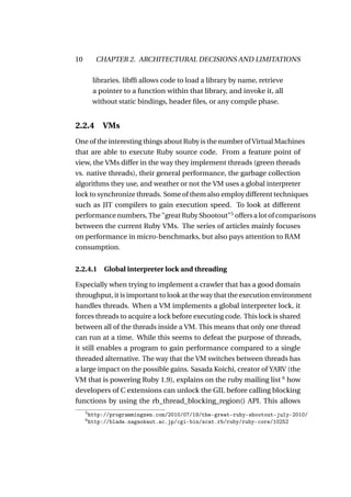10         CHAPTER 2. ARCHITECTURAL DECISIONS AND LIMITATIONS

          libraries. libfﬁ allows code to load a library by name, retrieve
          a pointer to a function within that library, and invoke it, all
          without static bindings, header ﬁles, or any compile phase.


2.2.4        VMs
One of the interesting things about Ruby is the number of Virtual Machines
that are able to execute Ruby source code. From a feature point of
view, the VMs differ in the way they implement threads (green threads
vs. native threads), their general performance, the garbage collection
algorithms they use, and weather or not the VM uses a global interpreter
lock to synchronize threads. Some of them also employ different techniques
such as JIT compilers to gain execution speed. To look at different
performance numbers, The "great Ruby Shootout"5 offers a lot of comparisons
between the current Ruby VMs. The series of articles mainly focuses
on performance in micro-benchmarks, but also pays attention to RAM
consumption.


2.2.4.1 Global interpreter lock and threading

Especially when trying to implement a crawler that has a good domain
throughput, it is important to look at the way that the execution environment
handles threads. When a VM implements a global interpreter lock, it
forces threads to acquire a lock before executing code. This lock is shared
between all of the threads inside a VM. This means that only one thread
can run at a time. While this seems to defeat the purpose of threads,
it still enables a program to gain performance compared to a single
threaded alternative. The way that the VM switches between threads has
a large impact on the possible gains. Sasada Koichi, creator of YARV (the
VM that is powering Ruby 1.9), explains on the ruby mailing list 6 how
developers of C extensions can unlock the GIL before calling blocking
functions by using the rb_thread_blocking_region() API. This allows
     5
         http://programmingzen.com/2010/07/19/the-great-ruby-shootout-july-2010/
     6
         http://blade.nagaokaut.ac.jp/cgi-bin/scat.rb/ruby/ruby-core/10252
 