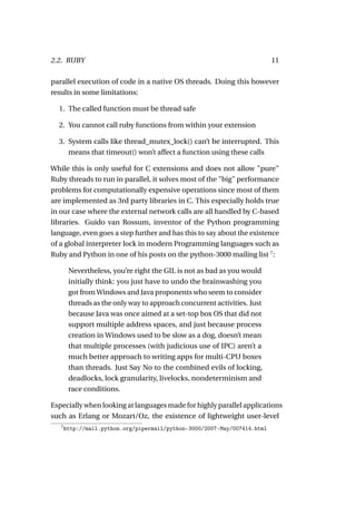 2.2. RUBY                                                                  11

parallel execution of code in a native OS threads. Doing this however
results in some limitations:

  1. The called function must be thread safe

  2. You cannot call ruby functions from within your extension

  3. System calls like thread_mutex_lock() can’t be interrupted. This
     means that timeout() won’t affect a function using these calls

While this is only useful for C extensions and does not allow "pure"
Ruby threads to run in parallel, it solves most of the "big" performance
problems for computationally expensive operations since most of them
are implemented as 3rd party libraries in C. This especially holds true
in our case where the external network calls are all handled by C-based
libraries. Guido van Rossum, inventor of the Python programming
language, even goes a step further and has this to say about the existence
of a global interpreter lock in modern Programming languages such as
Ruby and Python in one of his posts on the python-3000 mailing list 7 :

        Nevertheless, you’re right the GIL is not as bad as you would
        initially think: you just have to undo the brainwashing you
        got from Windows and Java proponents who seem to consider
        threads as the only way to approach concurrent activities. Just
        because Java was once aimed at a set-top box OS that did not
        support multiple address spaces, and just because process
        creation in Windows used to be slow as a dog, doesn’t mean
        that multiple processes (with judicious use of IPC) aren’t a
        much better approach to writing apps for multi-CPU boxes
        than threads. Just Say No to the combined evils of locking,
        deadlocks, lock granularity, livelocks, nondeterminism and
        race conditions.

Especially when looking at languages made for highly parallel applications
such as Erlang or Mozart/Oz, the existence of lightweight user-level
   7
       http://mail.python.org/pipermail/python-3000/2007-May/007414.html
 