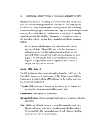 12    CHAPTER 2. ARCHITECTURAL DECISIONS AND LIMITATIONS

threads is widespread. For scaling over several CPUs, the current idea
is to just launch several processes or fork the VM. The fork() system
call allows for cheap duplication of a running process which is mostly
implemented using copy-on-write semantics. Copy operations are implemented
on a page-level and make fork() an alternative to investigate. It has to be
noted though, that fork() is highly dependant on its implementation in
the operating system. Here is a short excerpt from the Linux man page
for fork:

     fork() creates a child process that differs from the parent
     process only in its PID and PPID, and in the fact that resource
     utilizations are set to 0. File locks and pending signals are not
     inherited. Under Linux, fork() is implemented using copy-on-write
     pages, so the only penalty that it incurs is the time and memory
     required to duplicate the parent’s page tables, and to create a
     unique task structure for the child.

2.2.4.2 MRI - Ruby 1.8

The VM that is currently most widely deployed is called "MRI", short for
Matz’s Ruby Interpreter. It was implemented by Ruby’s inventor Yukihiro
Matsumoto. It was the ofﬁcial VM for Ruby over the last few years and
has the version number 1.8.

Threads: MRI implements threads as lightweight green threads and
    synchronizes them using a global interpreter lock.

C Extensions: MRI supports C Extensions

Garbage Collection: MRI uses a simple "mark and sweep" garbage collection
    algorithm.

Misc: MRI is probably still the most compatible version for third party
     libraries, although most library-developers are slowly moving to
     1.9 compatibility. The changes between 1.8 and 1.9 are not that big,
     so it is an easy port for most projects.
 