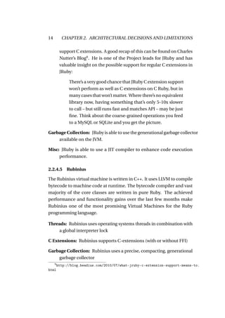14         CHAPTER 2. ARCHITECTURAL DECISIONS AND LIMITATIONS

          support C extensions. A good recap of this can be found on Charles
          Nutter’s Blog9 . He is one of the Project leads for JRuby and has
          valuable insight on the possible support for regular C extensions in
          JRuby:

               There’s a very good chance that JRuby C extension support
               won’t perform as well as C extensions on C Ruby, but in
               many cases that won’t matter. Where there’s no equivalent
               library now, having something that’s only 5-10x slower
               to call – but still runs fast and matches API – may be just
               ﬁne. Think about the coarse-grained operations you feed
               to a MySQL or SQLite and you get the picture.

Garbage Collection: JRuby is able to use the generational garbage collector
    available on the JVM.

Misc: JRuby is able to use a JIT compiler to enhance code execution
     performance.

2.2.4.5 Rubinius

The Rubinius virtual machine is written in C++. It uses LLVM to compile
bytecode to machine code at runtime. The bytecode compiler and vast
majority of the core classes are written in pure Ruby. The achieved
performance and functionality gains over the last few months make
Rubinius one of the most promising Virtual Machines for the Ruby
programming language.

Threads: Rubinius uses operating systems threads in combination with
    a global interpreter lock

C Extensions: Rubinius supports C-extensions (with or without FFI)

Garbage Collection: Rubinius uses a precise, compacting, generational
    garbage collector
     9
         http://blog.headius.com/2010/07/what-jruby-c-extension-support-means-to.
html
 