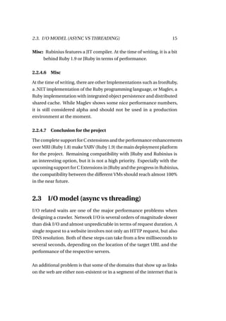 2.3. I/O MODEL (ASYNC VS THREADING)                                     15

Misc: Rubinius features a JIT compiler. At the time of writing, it is a bit
     behind Ruby 1.9 or JRuby in terms of performance.


2.2.4.6   Misc

At the time of writing, there are other Implementations such as IronRuby,
a .NET implementation of the Ruby programming language, or Maglev, a
Ruby implementation with integrated object persistence and distributed
shared cache. While Maglev shows some nice performance numbers,
it is still considered alpha and should not be used in a production
environment at the moment.


2.2.4.7   Conclusion for the project

The complete support for C extensions and the performance enhancements
over MRI (Ruby 1.8) make YARV (Ruby 1.9) the main deployment platform
for the project. Remaining compatibility with JRuby and Rubinius is
an interesting option, but it is not a high priority. Especially with the
upcoming support for C Extensions in JRuby and the progress in Rubinius,
the compatibility between the different VMs should reach almost 100%
in the near future.


2.3       I/O model (async vs threading)
I/O related waits are one of the major performance problems when
designing a crawler. Network I/O is several orders of magnitude slower
than disk I/O and almost unpredictable in terms of request duration. A
single request to a website involves not only an HTTP request, but also
DNS resolution. Both of these steps can take from a few milliseconds to
several seconds, depending on the location of the target URL and the
performance of the respective servers.

An additional problem is that some of the domains that show up as links
on the web are either non-existent or in a segment of the internet that is
 
