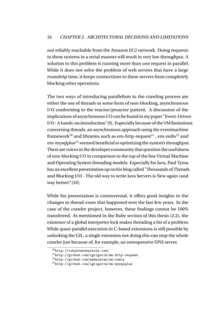 16        CHAPTER 2. ARCHITECTURAL DECISIONS AND LIMITATIONS

not reliably reachable from the Amazon EC2 network. Doing requests
to these systems in a serial manner will result in very low throughput. A
solution to this problem is running more than one request in parallel.
While it does not solve the problem of web servers that have a large
roundtrip time, it keeps connections to these servers from completely
blocking other operations.

The two ways of introducing parallelism to the crawling process are
either the use of threads or some form of non-blocking, asynchronous
I/O conforming to the reactor/proactor pattern. A discussion of the
implications of asynchronous I/O can be found in my paper "Event-Driven
I/O - A hands-on introduction"[9]. Especially because of the VM limitations
concerning threads, an asynchronous approach using the eventmachine
framework10 and libraries such as em-http-request11 , em-redis12 and
em-mysqlplus13 seemed beneﬁcial to optimizing the system’s throughput.
There are voices in the developer community that question the usefulness
of non-blocking I/O in comparison to the top of the line Virtual Machine
and Operating System threading models. Especially for Java, Paul Tyma
has an excellent presentation up on his blog called "Thousands of Threads
and Blocking I/O - The old way to write Java Servers is New again (and
way better)"[10].

While his presentation is controversial, it offers good insights in the
changes to thread-costs that happened over the last few years. In the
case of the crawler project, however, these ﬁndings cannot be 100%
transferred. As mentioned in the Ruby section of this thesis (2.2), the
existence of a global interpreter lock makes threading a bit of a problem.
While quasi-parallel execution in C-based extensions is still possible by
unlocking the GIL, a single extension not doing this can stop the whole
crawler just because of, for example, an unresponsive DNS server.
     10
        http://rubyeventmachine.com/
     11
        http://github.com/igrigorik/em-http-request
     12
        http://github.com/madsimian/em-redis
     13
        http://github.com/igrigorik/em-mysqlplus
 