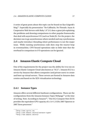 2.4. AMAZON ELASTIC COMPUTE CLOUD                                    17



A series of great posts about this topic can be found on Ilya Grigorik’s
blog14 . Especially his presentation "No Callbacks, No Threads: Async &
Cooperative Web Servers with Ruby 1.9"[11] does a great job explaining
the problems and drawing comparisons to other popular frameworks
that deal with asynchronous I/O (such as Node.JS). For the project, the
decision was to go asynchronous where needed and stay synchronous
and maybe introduce threading where performance is not the major
issue. While running synchronous code does stop the reactor loop
in eventmachine, CPU-bound operations take so little time that the
overhead in comparison to I/O operations can be ignored.




2.4    Amazon Elastic Compute Cloud
One of the requirements for the project was the ability for it to run on
Amazon Elastic Compute Cloud (also known as "EC2"). Amazon EC2 is a
service by Amazon that allows companies (and private users) to create
and boot up virtual servers. These servers are hosted in Amazon data
centres and based on the XEN virtualization technology.




2.4.1 Instance Types

Amazon offers several different hardware conﬁgurations. These are the
conﬁgurations from the Amazon Instance Types Webpage15 at the time
of writing. Note: According to Amazon16 , "One EC2 Compute Unit (ECU)
provides the equivalent CPU capacity of a 1.0-1.2 GHz 2007 Opteron or
2007 Xeon processor."

  14
     http://www.igvita.com
  15
     http://aws.amazon.com/ec2/instance-types/
  16
     http://aws.amazon.com/ec2/
 