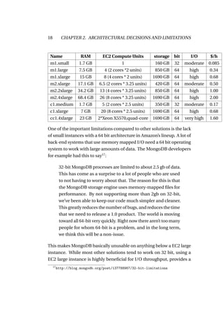 18          CHAPTER 2. ARCHITECTURAL DECISIONS AND LIMITATIONS



 Name                 RAM        EC2 Compute Units           storage   bit     I/O       $/h
 m1.small            1.7 GB                 1                160 GB    32    moderate    0.085
 m1.large            7.5 GB       4 (2 cores *2 units)       850 GB    64      high      0.34
 m1.xlarge            15 GB       8 (4 cores * 2 units)      1690 GB   64      high      0.68
 m2.xlarge           17.1 GB    6.5 (2 cores * 3.25 units)   420 GB    64    moderate    0.50
 m2.2xlarge          34.2 GB    13 (4 cores * 3.25 units)    850 GB    64      high      1.00
 m2.4xlarge          68.4 GB    26 (8 cores * 3.25 units)    1690 GB   64      high      2.00
 c1.medium           1.7 GB      5 (2 cores * 2.5 units)     350 GB    32    moderate    0.17
 c1.xlarge            7 GB       20 (8 cores * 2.5 units)    1690 GB   64      high      0.68
 cc1.4xlarge          23 GB    2*Xeon X5570,quad-core        1690 GB   64    very high   1.60

One of the important limitations compared to other solutions is the lack
of small instances with a 64 bit architecture in Amazon’s lineup. A lot of
back-end systems that use memory mapped I/O need a 64 bit operating
system to work with large amounts of data. The MongoDB developers
for example had this to say17 :

           32-bit MongoDB processes are limited to about 2.5 gb of data.
           This has come as a surprise to a lot of people who are used
           to not having to worry about that. The reason for this is that
           the MongoDB storage engine uses memory-mapped ﬁles for
           performance. By not supporting more than 2gb on 32-bit,
           we’ve been able to keep our code much simpler and cleaner.
           This greatly reduces the number of bugs, and reduces the time
           that we need to release a 1.0 product. The world is moving
           toward all 64-bit very quickly. Right now there aren’t too many
           people for whom 64-bit is a problem, and in the long term,
           we think this will be a non-issue.

This makes MongoDB basically unusable on anything below a EC2 large
instance. While most other solutions tend to work on 32 bit, using a
EC2 large instance is highly beneﬁcial for I/O throughput, provides a
     17
          http://blog.mongodb.org/post/137788967/32-bit-limitations
 