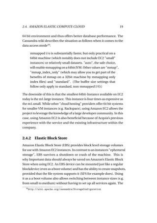 2.4. AMAZON ELASTIC COMPUTE CLOUD                                           19

64 bit environment and thus offers better database performance. The
Cassandra wiki describes the situation as follows when it comes to the
data access mode18 :

        mmapped i/o is substantially faster, but only practical on a
        64bit machine (which notably does not include EC2 "small"
        instances) or relatively small datasets. "auto", the safe choice,
        will enable mmapping on a 64bit JVM. Other values are "mmap",
        "mmap_index_only" (which may allow you to get part of the
        beneﬁts of mmap on a 32bit machine by mmapping only
        index ﬁles) and "standard". (The buffer size settings that
        follow only apply to standard, non-mmapped I/O.)

The downside of this is that the smallest 64bit-Instance available on EC2
today is the m1.large instance. This instance is four times as expensive as
the m1.small. While other "cloud hosting" providers offer 64 bit systems
for smaller VM instances (e.g. Rackspace), using Amazon EC2 allows the
project to leverage the knowledge of a large developer community. In this
case, using Amazon EC2 is also beneﬁcial because of Acquia’s previous
experience with the service and the existing infrastructure within the
company.


2.4.2 Elastic Block Store
Amazon Elastic Block Store (EBS) provides block level storage volumes
for use with Amazon EC2 instances. In contrast to an instances "ephemeral
storage", EBS survives a shutdown or crash of the machine. This is
why Important data should always be saved on Amazon’s Elastic Block
Store when using EC2. An EBS device can be mounted just like a regular
blockdevice (even as a boot volume) and has the ability to create snapshots,
provided that the ﬁle system supports it (XFS for example does). Using
it as a a boot volume also allows switching between instance sizes (e.g.
from small to medium) without having to set up all services again. The
  18
       http://wiki.apache.org/cassandra/StorageConfiguration
 