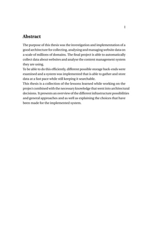 I


Abstract
The purpose of this thesis was the investigation and implementation of a
good architecture for collecting, analysing and managing website data on
a scale of millions of domains. The ﬁnal project is able to automatically
collect data about websites and analyse the content management system
they are using.
To be able to do this efﬁciently, different possible storage back-ends were
examined and a system was implemented that is able to gather and store
data at a fast pace while still keeping it searchable.
This thesis is a collection of the lessons learned while working on the
project combined with the necessary knowledge that went into architectural
decisions. It presents an overview of the different infrastructure possibilities
and general approaches and as well as explaining the choices that have
been made for the implemented system.
 