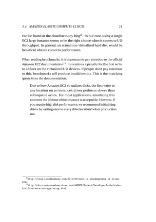 2.4. AMAZON ELASTIC COMPUTE CLOUD                                           21

can be found at the cloudharmony blog22 . In our case, using a single
EC2 large instance seems to be the right choice when it comes to I/O
throughput. In general, an actual non-virtualized hard disc would be
beneﬁcial when it comes to performance.

When reading benchmarks, it is important to pay attention to the ofﬁcial
Amazon EC2 documentation23 . It mentions a penalty for the ﬁrst write
to a block on the virtualized I/O devices. If people don’t pay attention
to this, benchmarks will produce invalid results. This is the matching
quote from the documentation:

        Due to how Amazon EC2 virtualizes disks, the ﬁrst write to
        any location on an instance’s drives performs slower than
        subsequent writes. For most applications, amortizing this
        cost over the lifetime of the instance is acceptable. However, if
        you require high disk performance, we recommend initializing
        drives by writing once to every drive location before production
        use.




  22
       http://blog.cloudharmony.com/2010/06/disk-io-benchmarking-in-cloud.
html
  23
    http://docs.amazonwebservices.com/AWSEC2/latest/DeveloperGuide/index.
html?instance-storage-using.html
 