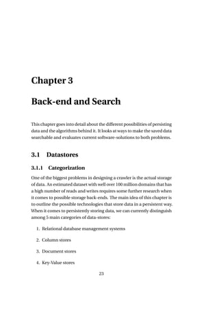 Chapter 3

Back-end and Search

This chapter goes into detail about the different possibilities of persisting
data and the algorithms behind it. It looks at ways to make the saved data
searchable and evaluates current software-solutions to both problems.



3.1     Datastores

3.1.1 Categorization
One of the biggest problems in designing a crawler is the actual storage
of data. An estimated dataset with well over 100 million domains that has
a high number of reads and writes requires some further research when
it comes to possible storage back-ends. The main idea of this chapter is
to outline the possible technologies that store data in a persistent way.
When it comes to persistently storing data, we can currently distinguish
among 5 main categories of data-stores:

  1. Relational database management systems

  2. Column stores

  3. Document stores

  4. Key-Value stores

                                     23
 