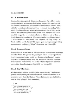 3.1. DATASTORES                                                        25

3.1.1.2 Column Stores

Column Stores manage their data inside of columns. They differ from the
relational schema of RDBMs in that they do not use rows, meaning that
the different saved records don’t need to share a common schema. They
still offer some internal structure when compared to pure Key-Value
stores. Another difference between Column stores and RDBMs is, that
most of the available open-source Column Store solutions don’t focus
on ACID properties or constraints between different sets of data. A
detailed explanation of these differences can be found in the paper
"Column-Stores vs. Row-Stores: How Different Are They Really?" by
Abadi, Madden and Hachem[6] This largest open-source projects providing
a column store are Hadoop/HBase2 , Cassandra3 and Hypertable4


3.1.1.3    Document Stores

Systems that can be described as "document stores" actually have knowledge
about the data that they store. They usually are able to do basic operations
(e.g. increment an integer inside of a document) and usually support
map/reduce-type operations. Some (e.g. MongoDB) even offer "advanced"
data structures such as arrays and hashes. The most popular Document
stores at the time of writing are CouchDB5 and MongoDB6 .


3.1.1.4    Key-Value Stores

Key-Value stores offer the simplest model of data storage. They basically
provide a networked persistence to what is commonly known as an
associative array (Ruby/Perl hashes, Python dictionaries, Java Hashtable).
Most of them offer only three operations:

  1. put
   2
     http://hbase.apache.org/
   3
     http://cassandra.apache.org/
   4
     http://hypertable.org/
   5
     http://couchdb.apache.org/
   6
     http://www.mongodb.org/
 
