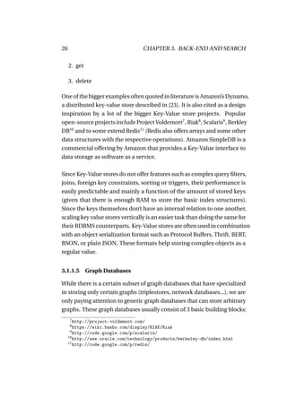 26                                 CHAPTER 3. BACK-END AND SEARCH

     2. get

     3. delete

One of the bigger examples often quoted in literature is Amazon’s Dynamo,
a distributed key-value store described in [23]. It is also cited as a design
inspiration by a lot of the bigger Key-Value store projects. Popular
open-source projects include Project Voldemort7 , Riak8 , Scalaris9 , Berkley
DB10 and to some extend Redis11 (Redis also offers arrays and some other
data structures with the respective operations). Amazon SimpleDB is a
commercial offering by Amazon that provides a Key-Value interface to
data storage as software as a service.

Since Key-Value stores do not offer features such as complex query ﬁlters,
joins, foreign key constraints, sorting or triggers, their performance is
easily predictable and mainly a function of the amount of stored keys
(given that there is enough RAM to store the basic index structures).
Since the keys themselves don’t have an internal relation to one another,
scaling key value stores vertically is an easier task than doing the same for
their RDBMS counterparts. Key-Value stores are often used in combination
with an object serialization format such as Protocol Buffers, Thrift, BERT,
BSON, or plain JSON. These formats help storing complex objects as a
regular value.


3.1.1.5 Graph Databases

While there is a certain subset of graph databases that have specialized
in storing only certain graphs (triplestores, network databases...), we are
only paying attention to generic graph databases that can store arbitrary
graphs. These graph databases usually consist of 3 basic building blocks:
     7
        http://project-voldemort.com/
     8
        https://wiki.basho.com/display/RIAK/Riak
      9
        http://code.google.com/p/scalaris/
     10
        http://www.oracle.com/technology/products/berkeley-db/index.html
     11
        http://code.google.com/p/redis/
 
