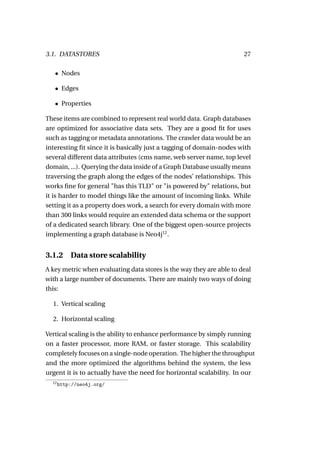3.1. DATASTORES                                                       27

   • Nodes

   • Edges

   • Properties

These items are combined to represent real world data. Graph databases
are optimized for associative data sets. They are a good ﬁt for uses
such as tagging or metadata annotations. The crawler data would be an
interesting ﬁt since it is basically just a tagging of domain-nodes with
several different data attributes (cms name, web server name, top level
domain, ...). Querying the data inside of a Graph Database usually means
traversing the graph along the edges of the nodes’ relationships. This
works ﬁne for general "has this TLD" or "is powered by" relations, but
it is harder to model things like the amount of incoming links. While
setting it as a property does work, a search for every domain with more
than 300 links would require an extended data schema or the support
of a dedicated search library. One of the biggest open-source projects
implementing a graph database is Neo4j12 .


3.1.2 Data store scalability
A key metric when evaluating data stores is the way they are able to deal
with a large number of documents. There are mainly two ways of doing
this:

  1. Vertical scaling

  2. Horizontal scaling

Vertical scaling is the ability to enhance performance by simply running
on a faster processor, more RAM, or faster storage. This scalability
completely focuses on a single-node operation. The higher the throughput
and the more optimized the algorithms behind the system, the less
urgent it is to actually have the need for horizontal scalability. In our
  12
       http://neo4j.org/
 