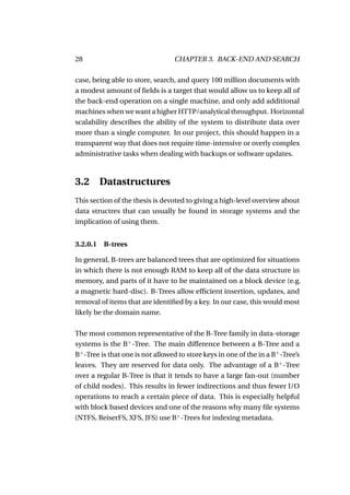 28                                CHAPTER 3. BACK-END AND SEARCH

case, being able to store, search, and query 100 million documents with
a modest amount of ﬁelds is a target that would allow us to keep all of
the back-end operation on a single machine, and only add additional
machines when we want a higher HTTP/analytical throughput. Horizontal
scalability describes the ability of the system to distribute data over
more than a single computer. In our project, this should happen in a
transparent way that does not require time-intensive or overly complex
administrative tasks when dealing with backups or software updates.



3.2 Datastructures
This section of the thesis is devoted to giving a high-level overview about
data structres that can usually be found in storage systems and the
implication of using them.


3.2.0.1 B-trees

In general, B-trees are balanced trees that are optimized for situations
in which there is not enough RAM to keep all of the data structure in
memory, and parts of it have to be maintained on a block device (e.g.
a magnetic hard-disc). B-Trees allow efﬁcient insertion, updates, and
removal of items that are identiﬁed by a key. In our case, this would most
likely be the domain name.

The most common representative of the B-Tree family in data-storage
systems is the B+ -Tree. The main difference between a B-Tree and a
B+ -Tree is that one is not allowed to store keys in one of the in a B+ -Tree’s
leaves. They are reserved for data only. The advantage of a B+ -Tree
over a regular B-Tree is that it tends to have a large fan-out (number
of child nodes). This results in fewer indirections and thus fewer I/O
operations to reach a certain piece of data. This is especially helpful
with block based devices and one of the reasons why many ﬁle systems
(NTFS, ReiserFS, XFS, JFS) use B+ -Trees for indexing metadata.
 